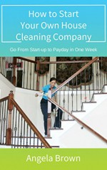 How to Start Your Own House Cleaning Company: Go From Start-up to Payday in One Week - Angela Brown, Julie Brown