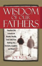 Wisdom of Our Fathers: Inspiring Life Lessons from Men Who Have Had Time to Learn Them - Joe Kita