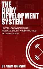 The Body Development System: How To Lose Weight, Build Muscle & Sculpt A Body You Love In 7 Simple Steps - Adam Johnson