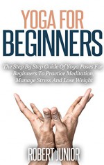 Yoga: The Step By Step Guide of Yoga Poses for Beginners To Practice Meditation, Manage Stress and Lose Weight (Yoga, Yoga For Beginners, Meditation, Health, Stress Management) - Robert Junior, Yoga, Meditation, Stress Management