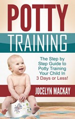 Potty Training: The Step by Step Guide to Potty Training Your Child In 3 Days or Less! (Potty Training, Parenting, Toddlers, Simple Potty Training) - Jocelyn Mackay, Potty Training