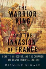 The Warrior King and the Invasion of France: Henry V, Agincourt, and the Campaign That Shaped Medieval England - Desmond Seward