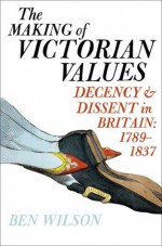 The Making of Victorian Values: Decency and Dissent in Britain: 1789-1837 - Ben Wilson