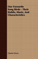 Our Favourite Song Birds - Their Habits, Music, and Characteristics - Charles Dixon