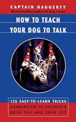 How To Teach Your Dog To Talk: 125 Easy-To-Learn Tricks Guaranteed To Entertain Both You And Your Pet - Arthur J. Haggerty