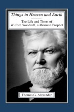 Things in Heaven and Earth: The Life and Times of Wilford Woodruff - Thomas G. Alexander