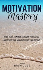 Motivation Mastery: Fast Track Towards Achieving Your Goals, Mastering Your Mind & Living Your Dreams (Success, Happiness, Health, Wealth, Mindset, Motivation, Inspiration,) - Bren Dubé, Andrea Raine