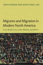 Migrants and Migration in Modern North America: Cross-Border Lives, Labor Markets, and Politics in Canada, the Caribbean, Mexico, and the United States - Dirk Hoerder, Nora Faires