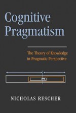 Cognitive Pragmatism: The Theory of Knowledge in Pragmatic Perspective - Nicholas Rescher