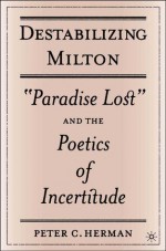 Destabilizing Milton: "Paradise Lost" and the Poetics of Incertitude - Peter C. Herman