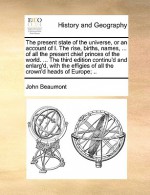 The present state of the universe, or an account of I. The rise, births, names, ... of all the present chief princes of the world. ... The third edition continu'd and enlarg'd, with the effigies of all the crown'd heads of Europe; .. - John Beaumont