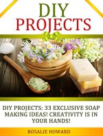 DIY Projects: 33 Exclusive Soap Making Ideas! Creativity Is In Your Hands! (DIY Projects, DIY Soap, diy soap making) - Rosalie Howard