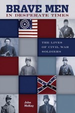 Brave Men in Desperate Times: The Lives of Civil War Soldiers - John McKay, Shannon Lane Hurst