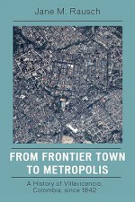 From Frontier Town to Metropolis: A History of Villavicencio, Colombia, Since 1842 - Jane M. Rausch