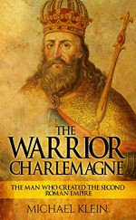 The Warrior King Charlemagne: The Man Who Created the Second Roman Empire - Michael Klein