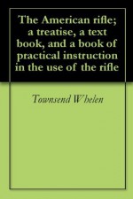 The American rifle; a treatise, a text book, and a book of practical instruction in the use of the rifle - Townsend Whelen