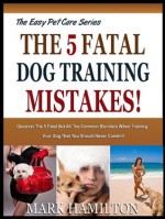 THE 5 FATAL DOG TRAINING MISTAKES: Discover The 5 Fatal But All Too Common Blunders When Training Your Dog That You Should Never Commit! (The Easy Pet Care Series) - Mark Hamilton