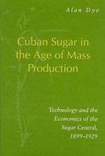 Cuban Sugar In The Age Of Mass Production: Technology And The Economics Of The Sugar Central, 1899 1929 - Alan Dye