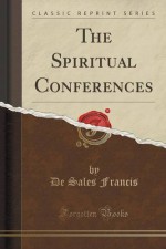 The Spiritual Conferences (Classic Reprint) - De Sales Francis