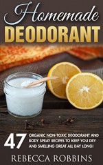 Homemade Deodorant: 47 Organic Non-Toxic Deodorant And Body Spray Recipes To Keep You Dry And Smelling Great All Day Long! (Essentail Oils, Homemade Beauty Products, Natural Beauty) - Rebecca Robbins