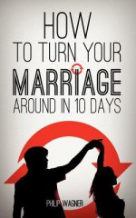 How to Turn Your Marriage Around in 10 Days - Philip Wagner