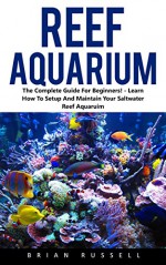 Reef Aquarium: The Complete Guide For Beginners! - Learn How To Setup And Maintain Your Saltwater Reef Aquaruim! (Reef Aquarium, Reef Aquarium Book, Saltwater Aquarium) - Brian Russell