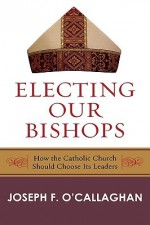 Electing Our Bishops: How the Catholic Church Should Choose Its Leaders - Joseph F. O'Callaghan