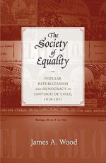 The Society of Equality: Popular Republicanism and Democracy in Santiago de Chile, 1818-1851 - James A. Wood