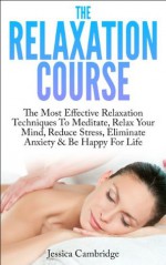 The Relaxation Course: The Most Effective Relaxation Techniques To Meditate, Relax Your Mind, Reduce Stress, Eliminate Anxiety & Be Happy For Life (Relaxation ... And Stress Reduction, Meditation Techniques) - Jessica Cambridge