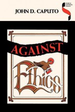 Against Ethics: Contributions to a Poetics of Obligation with Constant Reference to Deconstruction - John D. Caputo