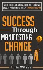 Success Through Manifesting Change: Start Manifesting Change Today With Effective Success Principles To Achieve Financial Freedom (Manifesting Change, ... People, Success Tips, Success Habits) - Julia Wilson