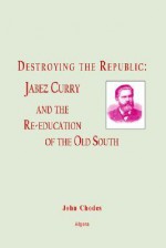 Destroying The Republic Jabez Curry And The Re Education Of The Old South - John Chodes