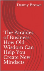 The Parables of Business: How Old Wisdom Can Help You Create New Mindsets - Danny Brown