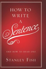 How to Write a Sentence: And How to Read One - Stanley Fish