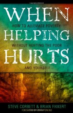 When Helping Hurts: How to Alleviate Poverty Without Hurting the Poor . . . and Yourself - Steve Corbett, Brian Fikkert, John M. Perkins