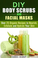 DIY Body Scrubs and Facial Masks: Over 25 Organic Recipes to Nourish, Exfoliate and Hydrate Your Skin (DIY Beauty Products) - Carrie Bishop