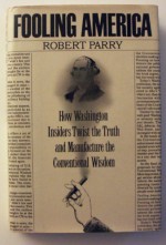 Fooling America: How Washington Insiders Twist the Truth and Manufacture the Conventional Wisdom - Robert Parry