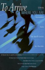 To Arrive Where You Are: Literary Journalism from the Banff Centre for the Arts - Kim Echlin