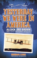 Yesterday We Were in America: Alcock and Brown - First to Fly the Atlantic Non-Stop - Brendan Lynch