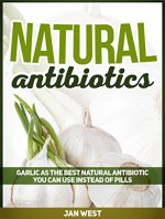 Natural Antibiotics: Garlic As The Best Natural Antibiotic You Can Use Instead of Pills (Natural Antibiotics, natural remedies, herbal antibiotics) - Jan West