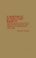 A Republic, If You Can Keep It: The Foundation of the American Presidency, 1700-1800 - Michael P. Riccards