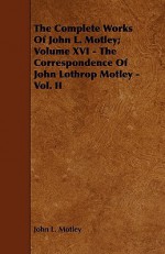 The Complete Works of John L. Motley; Volume XVI - The Correspondence of John Lothrop Motley - Vol. II - John Lothrop Motley