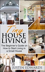 Tiny House Living: The Beginner's Guide On How To Start Living In A Small House - justin Edwards