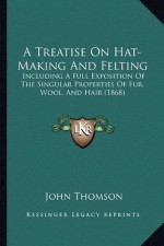 A Treatise On Hat-Making And Felting: Including A Full Exposition Of The Singular Properties Of Fur, Wool, And Hair (1868) - John Thomson