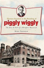 Clarence Saunders and the Founding of Piggly Wiggly: The Rise & Fall of a Memphis Maverick (TN) - Mike Freeman