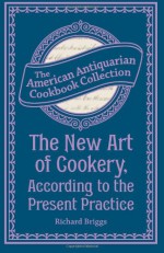 The New Art of Cookery, According to the Present Practice: Being a Complete Guide to all Housekeepers on a Plan Entirely New Consisting of Thirty Eight Chapters - Richard Briggs