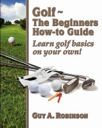 Golf - The Beginners How-To Guide: Learn Golf Basics on Your Own! - Guy A. Robinson, William E. Shapiro, Emily Goldberg