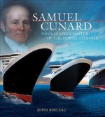 Samuel Cunard: Nova Scotia's Master of the North Atlantic - John Boileau