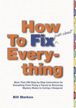 How to Fix (Just About) Everything: More Than 550 Step-by-Step Instructions for Everything from Fixing a Faucet to Removing Mystery Stains to Curing a Hangover - Bill Marken