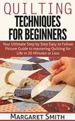 Quilting: Techniques for Beginners: Your Ultimate Step by Step Easy to Follow Picture Guide to Mastery Quilting for Life in 20 Minutes or Less - Margaret Smith, Quilting for beginners, Quilting Techniques